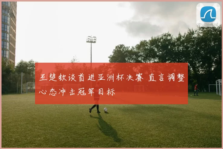 王楚钦谈首进亚洲杯决赛 直言调整心态冲击冠军目标