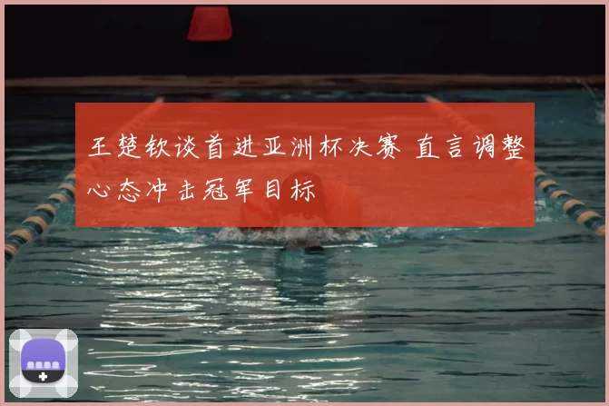 王楚钦谈首进亚洲杯决赛 直言调整心态冲击冠军目标