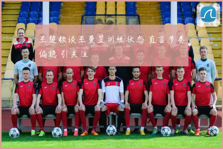 王楚钦谈王曼昱训练状态 直言节奏偏稳 引关注