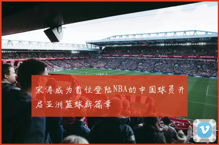 宋涛成为首位登陆NBA的中国球员开启亚洲篮球新篇章