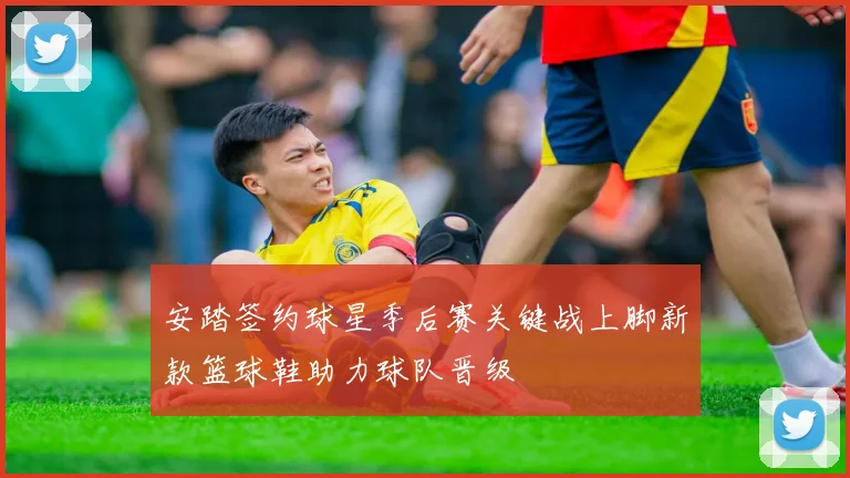 安踏签约球星季后赛关键战上脚新款篮球鞋助力球队晋级