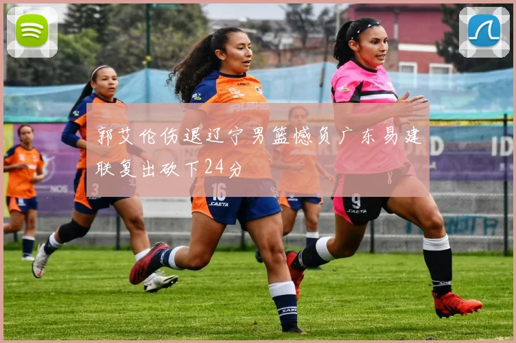 郭艾伦伤退辽宁男篮憾负广东易建联复出砍下24分