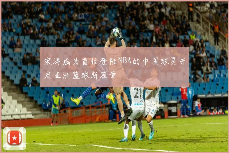 宋涛成为首位登陆NBA的中国球员开启亚洲篮球新篇章