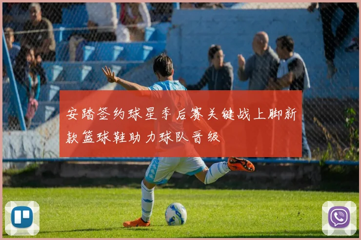 安踏签约球星季后赛关键战上脚新款篮球鞋助力球队晋级