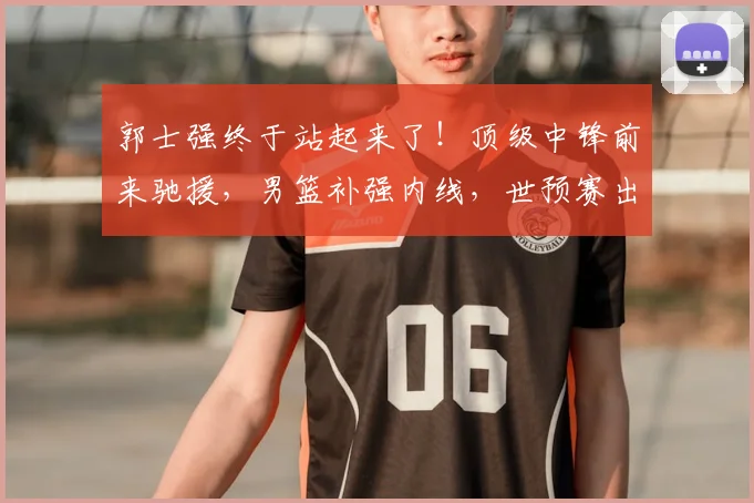 郭士强终于站起来了！顶级中锋前来驰援，男篮补强内线，世预赛出线稳了