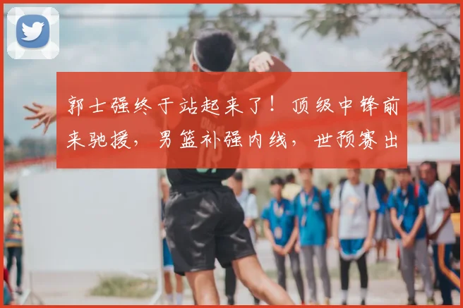 郭士强终于站起来了!顶级中锋前来驰援,男篮补强内线,世预赛出线稳了